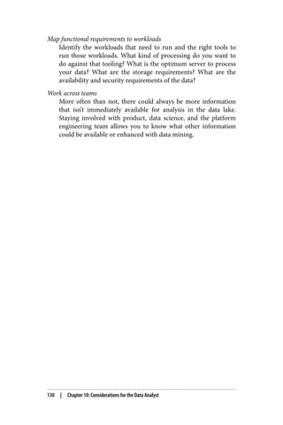 Map functional requirements to workloads
Identify the workloads that need to run and the right tools to
run those workloads. What kind of processing do you want to
do against that tooling? What is the optimum server to process
your data? What are the storage requirements? What are the
availability and security requirements of the data?
Work across teams
More often than not, there could always be more information
that isn’t immediately available for analysis in the data lake.
Staying involved with product, data science, and the platform
engineering team allows you to know what other information
could be available or enhanced with data mining.
130 | Chapter 10: Considerations for the Data Analyst
 