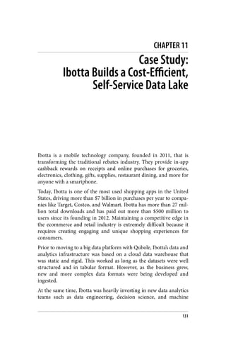 CHAPTER 11
Case Study:
Ibotta Builds a Cost-Efficient,
Self-Service Data Lake
Ibotta is a mobile technology company, founded in 2011, that is
transforming the traditional rebates industry. They provide in-app
cashback rewards on receipts and online purchases for groceries,
electronics, clothing, gifts, supplies, restaurant dining, and more for
anyone with a smartphone.
Today, Ibotta is one of the most used shopping apps in the United
States, driving more than $7 billion in purchases per year to compa‐
nies like Target, Costco, and Walmart. Ibotta has more than 27 mil‐
lion total downloads and has paid out more than $500 million to
users since its founding in 2012. Maintaining a competitive edge in
the ecommerce and retail industry is extremely difficult because it
requires creating engaging and unique shopping experiences for
consumers.
Prior to moving to a big data platform with Qubole, Ibotta’s data and
analytics infrastructure was based on a cloud data warehouse that
was static and rigid. This worked as long as the datasets were well
structured and in tabular format. However, as the business grew,
new and more complex data formats were being developed and
ingested.
At the same time, Ibotta was heavily investing in new data analytics
teams such as data engineering, decision science, and machine
131
 