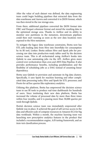 After the value of each dataset was defined, the data engineering
team could begin building pipelines that extracted data from the
data warehouse and Aurora and converted it to JSON format, which
was then stored in the raw storage area.
From there, additional pipelines converted the JSON format into
ORC and Parquet columnar format and stored the resulting data in
the optimized storage area. Thanks to Airflow and its ability to
monitor new partitions in the metastore, downstream pipelines
could then start running as soon as the new data locations were
exposed to the Hive metastore.
To mitigate the legacy data warehouse constraints, Ibotta now has
ETL jobs loading data from Hive into Snowflake for consumption
by its BI tool, Looker. Ibotta utilizes Hive and Spark jobs for pro‐
cessing raw data into production-ready tables used by the decision
science team. This is all orchestrated using Airflow’s hooks into
Qubole to ease automating jobs via the API. Airflow gives more
control over orchestration than cron and AWS Data Pipeline. It also
provides performance benefits, including parallelization and the
flexibility of scheduling jobs as a DAG instead of assuming linear
dependency.
Ibotta uses Qubole to provision and automate its big data clusters.
Specifically, it uses Spark for machine learning and other compli‐
cated data processing tasks; Hive and Spark for ETL processes; and
Presto for ad hoc queries like exploratory analytics.
Utilizing this platform, Ibotta has empowered the decision science
team to use BI tools to produce real-time dashboards for hundreds
of users. Since instituting their new data platform, Ibotta has
increased the volume of processed data by more than three times
within four months, and it is passing more than 30,000 queries per
week through Qubole.
Ibotta’s decision science team was immediately empowered after
Qubole was in place. It achieved the goal of self-service access to the
data and efficient scale of compute resources in Amazon EC2 for big
data workloads. Within a month, the machine learning team was
launching new prescriptive analytics features in the product that
included a recommendation engine, A/B testing framework, and an
item-text classification process.
Case Study: Ibotta Builds a Cost-Efficient, Self-Service Data Lake | 133
 