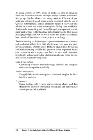 By using Qubole on AWS, teams at Ibotta are able to provision
resources themselves without having to engage a central administra‐
tion group. Big data clusters are using a 60% to 90% mix of spot
instances with on-demand nodes, which, combined with the use of
Qubole’s heterogeneous cluster capability, makes it really easy and
reliable to achieve the lowest running cost for big data workloads.
Additionally, autoscaling and cluster life-cycle management provide
significant savings to Ibotta’s cloud infrastructure costs. This means
managing budget and ROI is much easier, and Ibotta can forecast
how to scale different features and projects accordingly.
Ibotta is focusing on delivering next-generation ecommerce features
and products that help drive both a better user experience and part‐
ner monetization. Qubole allows Ibotta to spend time developing
and productionizing scalable data products. More important, Ibotta
can concentrate on bringing value back to users and customers.
Specifically, a cloud-native data platform has allowed Ibotta to ach‐
ieve success in the following areas:
Data-driven culture
Continuing to ensure that technology, analytics, and company
culture work together seamlessly
Product innovations
Using Qubole to drive even greater actionable insights for Ibot‐
ta’s client partners
Performance
Query tuning, code reviews, and optimizing cluster and data
structure to improve operational efficiencies and performance
across queries and workloads
134 | Chapter 11: Case Study: Ibotta Builds a Cost-Efficient, Self-Service Data Lake
 