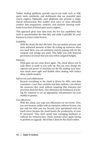 Today’s leading platforms provide easy-to-use tools such as SQL
query tools, notebooks, and dashboards that use powerful open
source engines. Optimally, such platforms also provide a single,
shared infrastructure that enables your users to more efficiently
conduct data preparation, analytics, and machine learning work‐
loads across best-of-breed open source engines.
This approach gives your data team the five key capabilities they
need to operationalize the data lake and make it possible for your
business to extract value from it:
Scalability
With the cloud, the sky’s the limit. You can analyze, process, and
store unlimited amounts of data. By scaling up resources when
you need them, you can minimize costs by paying only for the
compute and storage you need. This helps you with financial
governance to ensure that you stay within assigned budgets.
Elasticity
What goes up can come down again. The cloud allows you to
scale down as easily as you scale up. You can even change the
capacity and power of machines on the fly, making your busi‐
ness much more agile and flexible when dealing with today’s
often-volatile markets.
Self-service and collaboration
Because everything in the cloud is driven by APIs, your data
consumers—your data scientists and data analysts—can choose
the resources they need without requiring that someone else
provision these for them. This eliminates the bottleneck of wait‐
ing for someone to set up appropriate infrastructure for your
models or queries.
Cost efficiencies
With the cloud, you reap cost efficiencies on two levels. First,
you save because, unlike with an enterprise software license, you
pay only for what you use. Second, your operational costs are
much lower because the cloud boosts the productivity of your
IT personnel. They don’t spend time managing hardware or
software for infrastructure, which includes never again having
to perform an upgrade. All of that is done by the cloud vendor.
136 | Chapter 12: Conclusion
 