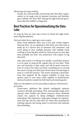 Monitoring and usage tracking
Finally, the cloud provides monitoring tools that allow organi‐
zations to tie usage costs to business outcomes and therefore
gain visibility into their ROI. Having the tight financial gover‐
nance that this enables is a huge deal.
Best Practices for Operationalizing the Data
Lake
To wrap up, here are some tips on how to choose the right cloud-
native big data platform:
Don’t get locked into a single open source engine
Some cloud platforms allow you to use only certain engines.
Don’t go there. As we explained in this book, your data team is
made up of a diverse mix of operators and consumers, and
you’re going to have multiple personas with multiple needs
working on your big data initiatives. Each persona on your data
team probably has their own preferences with respect to big
data tools.
Also, data science is evolving very quickly. A good best practice
is to be open to using all the engines that are out there. What
was cool yesterday is okay today, and will be passé tomorrow.
Even if a tool is hot today, you know something new is around
the corner. Giving your data team choices from a broad range of
tools is a vital best practice. This means choosing a cloud plat‐
form that supports all the engines available, to keep your
options open as your team works together to productionize
advanced analytics models for both batch and streaming jobs.
Make sure the platform can do autoscaling to help you with financial
governance
Cloud-native platforms like Qubole intelligently optimize
resources through autoscaling. They automatically assign more
capacity when needed and release resources when workloads
require less capacity by doing intelligent workload-aware
autoscaling. This represents a huge game changer for organiza‐
tions that pay only for what they use rather than preemptively
ordering capacity and hiring teams to provision and maintain
that technology.
Best Practices for Operationalizing the Data Lake | 137
 