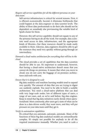 Require self-service capabilities for all the different personas on your
data team
Self-service infrastructure is critical for several reasons. First, it
is efficient economically. Second, it eliminates bottlenecks that
could happen at the data-engineer or data-scientist levels. The
ability of these data professionals to do their jobs should not be
dependent on somebody else provisioning the suitable kind of
Spark cluster for them.
However, this self-service capability should not equate to any of
the personas having to do all the work. For example, data scien‐
tists need access to data, infrastructure, and the appropriate
kinds of libraries—but these resources should be made easily
available to them. Likewise, data engineers should be able to get
the resources they need very quickly without going through an
intermediary.
Demand a cloud-native architecture for everything that will live in the
cloud
The cloud provides a set of capabilities that the data scientists
should be able to use. It’s important to understand, however,
that having a cloud-native architecture doesn’t mean that you
cannot do things on-premises. It means that when you move to
cloud, you do not carry the baggage of on-premises architec‐
tures and tools with you.
Ensure that it is designed to scale
Big data analytics and machine learning models tend to expand
very quickly. The amount of data that you are trying to digest
can suddenly explode. You need to be able to build a scalable
architecture. You need a cloud-native platform that can deal
with very large-scale nodes, lots of different types of users, a
range of use cases, and, as we’ve said before, big data engines.
Keep in mind that big data initiatives rarely shrink when opera‐
tionalized. Most commonly, after users get a taste of what can be
done in a data-driven world, they want more, and they will put
pressure on your data team until they get it.
Verify its automation capabilities
It’s critical that you automate, automate, automate. Many of the
functions of these big data analytical models are extraordinarily
complex. It’s simply not possible for anybody to do all the
required maintenance manually. Whether you need to scale a
138 | Chapter 12: Conclusion
 