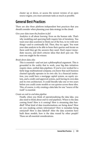 cluster up or down, or access the newest version of an open
source engine, you must automate tasks as much as possible.
General Best Practices
There are also three platform-independent best practices that you
should consider when planning your data strategy in the cloud:
Give your data team the freedom to fail
Analytics is all about learning. Even on the human side. That’s
why modeling and querying both require lots of iterations. You
want your data scientists to think out of the box, to try wild new
things—and to continually fail. Then, they try again. You want
your data analysts to be able to hone their queries and iterate on
them until they get the answers they need. Don’t expect imme‐
diate success, and don’t criticize ideas that don’t pan out. The
next one might be the winner.
Break down data silos
This is essential—and not just a philosophical argument. This is
grounded in the reality that to work, your big data initiatives
require clean, unified data pipelines. If you’ve ever worked for a
fairly large multinational company, you know that each business
channel typically operates in its own silo. In a financial institu‐
tion, you could have a mortgage capital system, an equity sys‐
tem, and a credit card approval system, each having its own data
and its own architecture. It could literally take one or two years
before you could create models or run queries across these silos.
This, of course, is why creating a data lake for one “source of the
truth” is essential.
Create an end-to-end data pipeline
Finally, when you think of operationalizing the data lake, you
also need to think about end-to-end pipelines. Where is the data
coming from? How is it coming? How is streaming data han‐
dled? What kind of data transformations are being done? How
are you masking certain information? How is metadata being
extracted? How is data labeled? After the data scientists have
built these models, how is the data reused by other people?
These are all essential considerations.
General Best Practices | 139
 