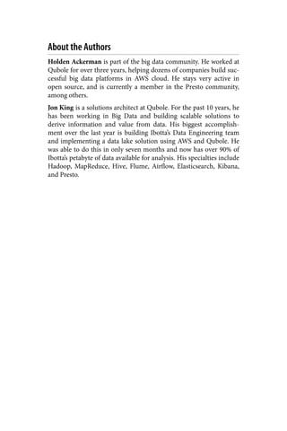 About the Authors
Holden Ackerman is part of the big data community. He worked at
Qubole for over three years, helping dozens of companies build suc‐
cessful big data platforms in AWS cloud. He stays very active in
open source, and is currently a member in the Presto community,
among others.
Jon King is a solutions architect at Qubole. For the past 10 years, he
has been working in Big Data and building scalable solutions to
derive information and value from data. His biggest accomplish‐
ment over the last year is building Ibotta’s Data Engineering team
and implementing a data lake solution using AWS and Qubole. He
was able to do this in only seven months and now has over 90% of
Ibotta’s petabyte of data available for analysis. His specialties include
Hadoop, MapReduce, Hive, Flume, Airflow, Elasticsearch, Kibana,
and Presto.
 