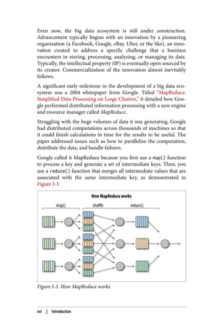 Even now, the big data ecosystem is still under construction.
Advancement typically begins with an innovation by a pioneering
organization (a Facebook, Google, eBay, Uber, or the like), an inno‐
vation created to address a specific challenge that a business
encounters in storing, processing, analyzing, or managing its data.
Typically, the intellectual property (IP) is eventually open sourced by
its creator. Commercialization of the innovation almost inevitably
follows.
A significant early milestone in the development of a big data eco‐
system was a 2004 whitepaper from Google. Titled “MapReduce:
Simplified Data Processing on Large Clusters,” it detailed how Goo‐
gle performed distributed information processing with a new engine
and resource manager called MapReduce.
Struggling with the huge volumes of data it was generating, Google
had distributed computations across thousands of machines so that
it could finish calculations in time for the results to be useful. The
paper addressed issues such as how to parallelize the computation,
distribute the data, and handle failures.
Google called it MapReduce because you first use a map() function
to process a key and generate a set of intermediate keys. Then, you
use a reduce() function that merges all intermediate values that are
associated with the same intermediate key, as demonstrated in
Figure I-3
Figure I-3. How MapReduce works
xvi | Introduction
 