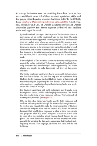 to emerge, businesses were not benefiting from them, because they
were so difficult to us. All of them required specialized skills, and
few people other than data scientists had those skills.” In the O’Reilly
book Creating a Data-Driven Enterprise with DataOps, Ashish Thu‐
soo, cofounder and CEO of Qubole, describes how he and Qubole
cofounder Joydeep Sen Sarma together addressed this problem
while working at Facebook:
I joined Facebook in August 2007 as part of the data team. It was a
new group, set up in the traditional way for that time. The data
infrastructure team supported a small group of data professionals
who were called upon whenever anyone needed to access or ana‐
lyze data located in a traditional data warehouse. As was typical in
those days, anyone in the company who wanted to get data beyond
some small and curated summaries stored in the data warehouse
had to come to the data team and make a request. Our data team
was excellent, but it could only work so fast: it was a clear bottle‐
neck.
I was delighted to find a former classmate from my undergraduate
days at the Indian Institute of Technology already at Facebook. Joy‐
deep Sen Sarma had been hired just a month previously. Our team’s
charter was simple: to make Facebook’s rich trove of data more
available.
Our initial challenge was that we had a nonscalable infrastructure
that had hit its limits. So, our first step was to experiment with
Hadoop. Joydeep created the first Hadoop cluster at Facebook and
the first set of jobs, populating the first datasets to be consumed by
other engineers—application logs collected using Scribe and appli‐
cation data stored in MySQL.
But Hadoop wasn’t (and still isn’t) particularly user friendly, even
for engineers. It was, and is, a challenging environment. We found
that the productivity of our engineers suffered. The bottleneck of
data requests persisted. [See Figure I-4.]
SQL, on the other hand, was widely used by both engineers and
analysts, and was powerful enough for most analytics requirements.
So Joydeep and I decided to make the programmability of Hadoop
available to everyone. Our idea: to create a SQL-based declarative
language that would allow engineers to plug in their own scripts
and programs when SQL wasn’t adequate. In addition, it was built
to store all of the metadata about Hadoop-based datasets in one
place. This latter feature was important because it turned out indis‐
pensable for creating the data-driven company that Facebook sub‐
sequently became. That language, of course, was Hive, and the rest
is history.
xviii | Introduction
 