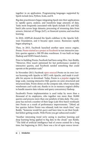together in an application. Programming languages supported by
Spark include Java, Python, Scala, and R.
Big data practitioners began integrating Spark into their applications
to rapidly query, analyze, and transform large amounts of data.
Tasks most frequently associated with Spark include ETL and SQL
batch jobs across large datasets; processing of streaming data from
sensors, Internet of Things (IoT), or financial systems; and machine
learning.
In 2010, AMPLab donated the Spark codebase to the Apache Soft‐
ware Foundation, and it became open source. Businesses rapidly
began adopting it.
Then, in 2013, Facebook launched another open source engine,
Presto. Presto started as a project at Facebook to run interactive ana‐
lytic queries against a 300 PB data warehouse. It was built on large
Hadoop and HDFS-based clusters.
Prior to building Presto, Facebook had been using Hive. Says Reddy,
“However, Hive wasn’t optimized for fast performance needed in
interactive queries, and Facebook needed something that could
operate at the petabyte scale.”
In November 2013, Facebook open sourced Presto on its own (ver‐
sus licensing with Apache or MIT) with Apache, and made it avail‐
able for anyone to download. Today, Presto is a popular engine for
large scale, running interactive SQL queries on semi-structured and
structured data. Presto shines on the compute side, where many data
warehouses can’t scale out, thanks to its in-memory engine’s ability
to handle massive data volume and query concurrency Hadoop.
Facebook’s Presto implementation is used today by more than a
thousand of its employees, who together run more than 30,000
queries and process more than one petabyte of data daily. The com‐
pany has moved a number of their large-scale Hive batch workloads
into Presto as a result of performance improvements. “[Most] ad
hoc queries, before Presto was released, took too much time,” says
Reddy. “Someone would hit query and have time to eat their break‐
fast before getting results. With Presto you get subsecond results.”
“Another interesting trend we’re seeing is machine learning and
deep learning being applied to big data in the cloud,” says Reddy.
“The field of artificial intelligence had of course existed for a long
time, but beginning in 2015, there was a lot of open source invest‐
xx | Introduction
 