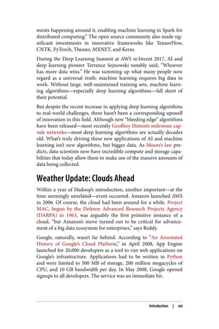 ments happening around it, enabling machine learning in Spark for
distributed computing.” The open source community also made sig‐
nificant investments in innovative frameworks like TensorFlow,
CNTK, PyTorch, Theano, MXNET, and Keras.
During the Deep Learning Summit at AWS re:Invent 2017, AI and
deep learning pioneer Terrence Sejnowski notably said, “Whoever
has more data wins.” He was summing up what many people now
regard as a universal truth: machine learning requires big data to
work. Without large, well-maintained training sets, machine learn‐
ing algorithms—especially deep learning algorithms—fall short of
their potential.
But despite the recent increase in applying deep learning algorithms
to real-world challenges, there hasn’t been a corresponding upswell
of innovation in this field. Although new “bleeding edge” algorithms
have been released—most recently Geoffrey Hinton’s milestone cap‐
sule networks—most deep learning algorithms are actually decades
old. What’s truly driving these new applications of AI and machine
learning isn’t new algorithms, but bigger data. As Moore’s law pre‐
dicts, data scientists now have incredible compute and storage capa‐
bilities that today allow them to make use of the massive amounts of
data being collected.
Weather Update: Clouds Ahead
Within a year of Hadoop’s introduction, another important—at the
time seemingly unrelated—event occurred. Amazon launched AWS
in 2006. Of course, the cloud had been around for a while. Project
MAC, begun by the Defense Advanced Research Projects Agency
(DARPA) in 1963, was arguably the first primitive instance of a
cloud, “but Amazon’s move turned out to be critical for advance‐
ment of a big data ecosystem for enterprises,” says Reddy.
Google, naturally, wasn’t far behind. According to “An Annotated
History of Google’s Cloud Platform,” in April 2008, App Engine
launched for 20,000 developers as a tool to run web applications on
Google’s infrastructure. Applications had to be written in Python
and were limited to 500 MB of storage, 200 million megacycles of
CPU, and 10 GB bandwidth per day. In May 2008, Google opened
signups to all developers. The service was an immediate hit.
Introduction | xxi
 