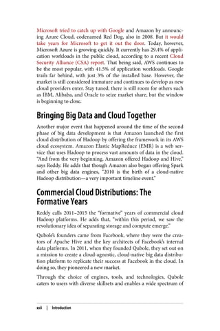 Microsoft tried to catch up with Google and Amazon by announc‐
ing Azure Cloud, codenamed Red Dog, also in 2008. But it would
take years for Microsoft to get it out the door. Today, however,
Microsoft Azure is growing quickly. It currently has 29.4% of appli‐
cation workloads in the public cloud, according to a recent Cloud
Security Alliance (CSA) report. That being said, AWS continues to
be the most popular, with 41.5% of application workloads. Google
trails far behind, with just 3% of the installed base. However, the
market is still considered immature and continues to develop as new
cloud providers enter. Stay tuned; there is still room for others such
as IBM, Alibaba, and Oracle to seize market share, but the window
is beginning to close.
Bringing Big Data and Cloud Together
Another major event that happened around the time of the second
phase of big data development is that Amazon launched the first
cloud distribution of Hadoop by offering the framework in its AWS
cloud ecosystem. Amazon Elastic MapReduce (EMR) is a web ser‐
vice that uses Hadoop to process vast amounts of data in the cloud.
“And from the very beginning, Amazon offered Hadoop and Hive,”
says Reddy. He adds that though Amazon also began offering Spark
and other big data engines, “2010 is the birth of a cloud-native
Hadoop distribution—a very important timeline event.”
Commercial Cloud Distributions: The
Formative Years
Reddy calls 2011–2015 the “formative” years of commercial cloud
Hadoop platforms. He adds that, “within this period, we saw the
revolutionary idea of separating storage and compute emerge.”
Qubole’s founders came from Facebook, where they were the crea‐
tors of Apache Hive and the key architects of Facebook’s internal
data platforms. In 2011, when they founded Qubole, they set out on
a mission to create a cloud-agnostic, cloud-native big data distribu‐
tion platform to replicate their success at Facebook in the cloud. In
doing so, they pioneered a new market.
Through the choice of engines, tools, and technologies, Qubole
caters to users with diverse skillsets and enables a wide spectrum of
xxii | Introduction
 