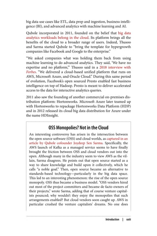 big data use cases like ETL, data prep and ingestion, business intelli‐
gence (BI), and advanced analytics with machine learning and AI.
Qubole incorporated in 2011, founded on the belief that big data
analytics workloads belong in the cloud. Its platform brings all the
benefits of the cloud to a broader range of users. Indeed, Thusoo
and Sarma started Qubole to “bring the template for hypergrowth
companies like Facebook and Google to the enterprise.”
“We asked companies what was holding them back from using
machine learning to do advanced analytics. They said, ‘We have no
expertise and no platform,’” Thusoo said in a 2018 interview with
Forbes. “We delivered a cloud-based unified platform that runs on
AWS, Microsoft Azure, and Oracle Cloud.” During this same period
of evolution, Facebook’s open sourced Presto enabled fast business
intelligence on top of Hadoop. Presto is meant to deliver accelerated
access to the data for interactive analytics queries.
2011 also saw the founding of another commercial on-premises dis‐
tribution platform: Hortonworks. Microsoft Azure later teamed up
with Hortonworks to repackage Hortonworks Data Platform (HDP)
and in 2012 released its cloud big data distribution for Azure under
the name HDInsight.
OSS Monopolies? Not in the Cloud
An interesting controversy has arisen in the intersection between
the open source software (OSS) and cloud worlds, as captured in an
article by Qubole cofounder Joydeep Sen Sarma. Specifically, the
AWS launch of Kafka as a managed service seems to have finally
brought the friction between OSS and cloud vendors out into the
open. Although many in the industry seem to view AWS as the vil‐
lain, Sarma disagrees. He points out that open source started as a
way to share knowledge and build upon it collectively, which he
calls “a noble goal.” Then, open source became an alternative to
standards-based technology—particularly in the big data space.
This led to an interesting phenomenon: the rise of the open source
monopoly. OSS thus became a business model. “OSS vendors hired
out most of the project committers and became de facto owners of
their projects,” wrote Sarma, adding that of course venture capital‐
ists pounced; why wouldn’t they enjoy the monopolies that such
arrangements enabled? But cloud vendors soon caught up. AWS in
particular crushed the venture capitalists’ dreams. No one does
Introduction | xxiii
 