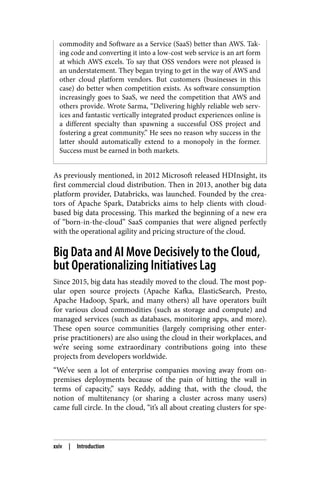 commodity and Software as a Service (SaaS) better than AWS. Tak‐
ing code and converting it into a low-cost web service is an art form
at which AWS excels. To say that OSS vendors were not pleased is
an understatement. They began trying to get in the way of AWS and
other cloud platform vendors. But customers (businesses in this
case) do better when competition exists. As software consumption
increasingly goes to SaaS, we need the competition that AWS and
others provide. Wrote Sarma, “Delivering highly reliable web serv‐
ices and fantastic vertically integrated product experiences online is
a different specialty than spawning a successful OSS project and
fostering a great community.” He sees no reason why success in the
latter should automatically extend to a monopoly in the former.
Success must be earned in both markets.
As previously mentioned, in 2012 Microsoft released HDInsight, its
first commercial cloud distribution. Then in 2013, another big data
platform provider, Databricks, was launched. Founded by the crea‐
tors of Apache Spark, Databricks aims to help clients with cloud-
based big data processing. This marked the beginning of a new era
of “born-in-the-cloud” SaaS companies that were aligned perfectly
with the operational agility and pricing structure of the cloud.
Big Data and AI Move Decisively to the Cloud,
but Operationalizing Initiatives Lag
Since 2015, big data has steadily moved to the cloud. The most pop‐
ular open source projects (Apache Kafka, ElasticSearch, Presto,
Apache Hadoop, Spark, and many others) all have operators built
for various cloud commodities (such as storage and compute) and
managed services (such as databases, monitoring apps, and more).
These open source communities (largely comprising other enter‐
prise practitioners) are also using the cloud in their workplaces, and
we’re seeing some extraordinary contributions going into these
projects from developers worldwide.
“We’ve seen a lot of enterprise companies moving away from on-
premises deployments because of the pain of hitting the wall in
terms of capacity,” says Reddy, adding that, with the cloud, the
notion of multitenancy (or sharing a cluster across many users)
came full circle. In the cloud, “it’s all about creating clusters for spe‐
xxiv | Introduction
 