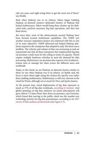 cific use cases, and right-sizing them to get the most out of them,”
says Reddy.
Back when Hadoop was in its infancy, Yahoo began building
Hadoop on-demand clusters—dedicated clusters of Hadoop that
lacked multitenancy. Yahoo would bring these clusters up for dedi‐
cated tasks, perform necessary big data operations, and then tear
them down.
But since then, most of the advancements around Hadoop have
been focused around multitenant capabilities. The YARN (yet
another resource negotiator) project was chartered with this as one
of its main objectives. YARN delivered and helped Hadoop plat‐
forms expand in the enterprises that adopted it early. But there was a
problem. The velocity and volume of data was increasing at such an
exponential rate that all these enterprises that implemented big data
on-premises would soon hit the ceiling in terms of capacity. They’d
require multiple hardware refreshes to meet the demand for data
processing. Multitenancy on-premises also requires a lot of adminis‐
tration time to manage fair share across the different users and
workloads.
Today, in the cloud, we see Hadoop on-demand clusters similar to
those we saw when Hadoop was in its infancy. As Reddy said, the
focus is more about right-sizing the clusters for specific uses rather
than enabling multitenancy. Multitenancy is still very relevant in the
cloud for Presto, although not as much for Hive and Spark clusters.
At the present time, cloud deployments of big data represent as
much as 57% of all big data workloads, according to Gartner. And
global spending on big data solutions via cloud subscriptions will
grow almost 7.5 times faster than those on-premises, says Forrester,
which found that moving to the public cloud was the number-one
technology priority for big data practitioners, according to its 2017
survey of data analytics professionals (see Figure I-5).
Introduction | xxv
 