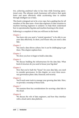 tive, achieving analytical value in less time while lowering opera‐
tional costs. The ultimate result: businesses will achieve their goals
faster and more effectively while accelerating time to market
through intelligent use of data.
This book is designed not to be a tow rope, but a guiding line for all
members of the data team—from data engineers to data scientists to
machine learning engineers to analysts—to help them understand
how to operationalize big data and machine learning in the cloud.
Following is a snapshot of what you will learn in this book:
Chapter 1
You learn why you need a “central repository” to be able to use
your data effectively. In short, you’ll learn why you need a data
lake.
Chapter 2
You need a data-driven culture, but it can be challenging to get
there. This chapter explains how.
Chapter 3
We show you how to begin to build a data lake.
Chapter 4
We discuss building the infrastructure for the data lake. What
kind of structure do you need to house your big data?
Chapter 5
Now that you’ve built the “house” for your data lake, you need
to consider governance. In this chapter, we cover three neces‐
sary governance plans: data, financial, and security.
Chapter 6
You’ll need some tools to manage your growing data lake. Here,
we provide a roundup of those tools.
Chapter 7
We examine three key considerations for securing a data lake in
the cloud.
Chapter 8
We discuss the role of data engineers, and how they interface
with a cloud-native data platform.
xxviii | Introduction
 