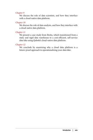Chapter 9
We discuss the role of data scientists, and how they interface
with a cloud-native data platform.
Chapter 10
We discuss the role of data analysts, and how they interface with
a cloud-native data platform.
Chapter 11
We present a case study from Ibotta, which transitioned from a
static and rigid data warehouse to a cost-efficient, self-service
data lake using Qubole’s cloud-native data platform.
Chapter 12
We conclude by examining why a cloud data platform is a
future-proof approach to operationalizing your data lake.
Introduction | xxix
 