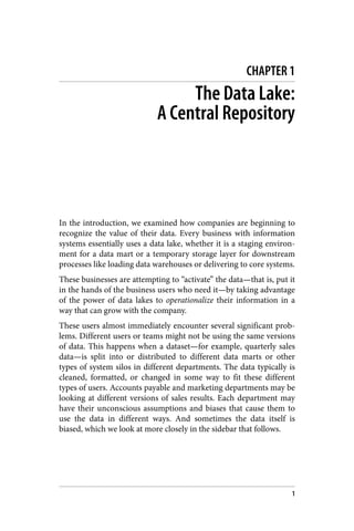 CHAPTER 1
The Data Lake:
A Central Repository
In the introduction, we examined how companies are beginning to
recognize the value of their data. Every business with information
systems essentially uses a data lake, whether it is a staging environ‐
ment for a data mart or a temporary storage layer for downstream
processes like loading data warehouses or delivering to core systems.
These businesses are attempting to “activate” the data—that is, put it
in the hands of the business users who need it—by taking advantage
of the power of data lakes to operationalize their information in a
way that can grow with the company.
These users almost immediately encounter several significant prob‐
lems. Different users or teams might not be using the same versions
of data. This happens when a dataset—for example, quarterly sales
data—is split into or distributed to different data marts or other
types of system silos in different departments. The data typically is
cleaned, formatted, or changed in some way to fit these different
types of users. Accounts payable and marketing departments may be
looking at different versions of sales results. Each department may
have their unconscious assumptions and biases that cause them to
use the data in different ways. And sometimes the data itself is
biased, which we look at more closely in the sidebar that follows.
1
 