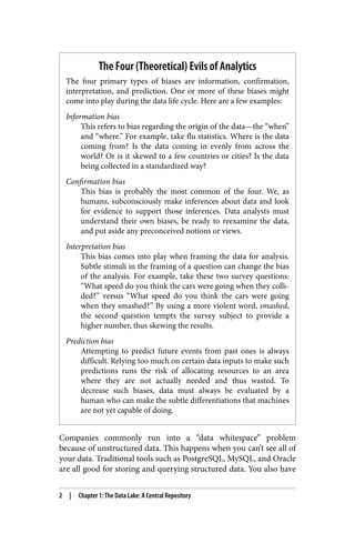 The Four (Theoretical) Evils of Analytics
The four primary types of biases are information, confirmation,
interpretation, and prediction. One or more of these biases might
come into play during the data life cycle. Here are a few examples:
Information bias
This refers to bias regarding the origin of the data—the “when”
and “where.” For example, take flu statistics. Where is the data
coming from? Is the data coming in evenly from across the
world? Or is it skewed to a few countries or cities? Is the data
being collected in a standardized way?
Confirmation bias
This bias is probably the most common of the four. We, as
humans, subconsciously make inferences about data and look
for evidence to support those inferences. Data analysts must
understand their own biases, be ready to reexamine the data,
and put aside any preconceived notions or views.
Interpretation bias
This bias comes into play when framing the data for analysis.
Subtle stimuli in the framing of a question can change the bias
of the analysis. For example, take these two survey questions:
“What speed do you think the cars were going when they colli‐
ded?” versus “What speed do you think the cars were going
when they smashed?” By using a more violent word, smashed,
the second question tempts the survey subject to provide a
higher number, thus skewing the results.
Prediction bias
Attempting to predict future events from past ones is always
difficult. Relying too much on certain data inputs to make such
predictions runs the risk of allocating resources to an area
where they are not actually needed and thus wasted. To
decrease such biases, data must always be evaluated by a
human who can make the subtle differentiations that machines
are not yet capable of doing.
Companies commonly run into a “data whitespace” problem
because of unstructured data. This happens when you can’t see all of
your data. Traditional tools such as PostgreSQL, MySQL, and Oracle
are all good for storing and querying structured data. You also have
2 | Chapter 1: The Data Lake: A Central Repository
 