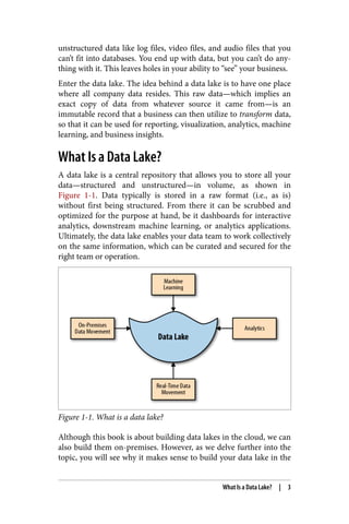 unstructured data like log files, video files, and audio files that you
can’t fit into databases. You end up with data, but you can’t do any‐
thing with it. This leaves holes in your ability to “see” your business.
Enter the data lake. The idea behind a data lake is to have one place
where all company data resides. This raw data—which implies an
exact copy of data from whatever source it came from—is an
immutable record that a business can then utilize to transform data,
so that it can be used for reporting, visualization, analytics, machine
learning, and business insights.
What Is a Data Lake?
A data lake is a central repository that allows you to store all your
data—structured and unstructured—in volume, as shown in
Figure 1-1. Data typically is stored in a raw format (i.e., as is)
without first being structured. From there it can be scrubbed and
optimized for the purpose at hand, be it dashboards for interactive
analytics, downstream machine learning, or analytics applications.
Ultimately, the data lake enables your data team to work collectively
on the same information, which can be curated and secured for the
right team or operation.
Figure 1-1. What is a data lake?
Although this book is about building data lakes in the cloud, we can
also build them on-premises. However, as we delve further into the
topic, you will see why it makes sense to build your data lake in the
What Is a Data Lake? | 3
 