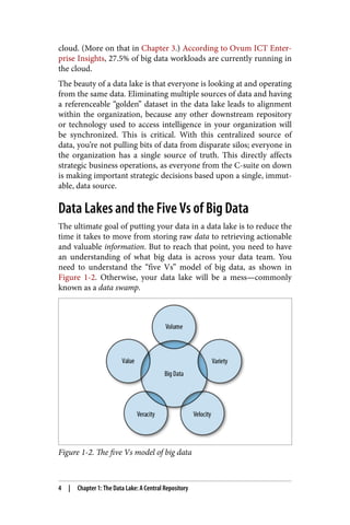 cloud. (More on that in Chapter 3.) According to Ovum ICT Enter‐
prise Insights, 27.5% of big data workloads are currently running in
the cloud.
The beauty of a data lake is that everyone is looking at and operating
from the same data. Eliminating multiple sources of data and having
a referenceable “golden” dataset in the data lake leads to alignment
within the organization, because any other downstream repository
or technology used to access intelligence in your organization will
be synchronized. This is critical. With this centralized source of
data, you’re not pulling bits of data from disparate silos; everyone in
the organization has a single source of truth. This directly affects
strategic business operations, as everyone from the C-suite on down
is making important strategic decisions based upon a single, immut‐
able, data source.
Data Lakes and the Five Vs of Big Data
The ultimate goal of putting your data in a data lake is to reduce the
time it takes to move from storing raw data to retrieving actionable
and valuable information. But to reach that point, you need to have
an understanding of what big data is across your data team. You
need to understand the “five Vs” model of big data, as shown in
Figure 1-2. Otherwise, your data lake will be a mess—commonly
known as a data swamp.
Figure 1-2. The five Vs model of big data
4 | Chapter 1: The Data Lake: A Central Repository
 