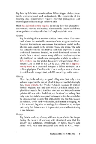 Big data, by definition, describes three different types of data: struc‐
tured, semi-structured, and unstructured. The complexity of the
resulting data infrastructure requires powerful management and
technological solutions to get value out of it.
Most data scientists define big data as having three key characteris‐
tics: volume, velocity, and variety. More recently, they’ve added two
other qualities: veracity and value. Let’s explore each in turn:
Volume
Big data is big; this is its most obvious characteristic. Every sec‐
ond, almost inconceivable amounts of data are generated from
financial transactions, ecommerce transactions, social media,
phones, cars, credit cards, sensors, video, and more. The data
has in fact become so vast that we can’t store or process it using
traditional databases. Instead, we need distributed systems in
which data is stored across many different machines—either
physical (real) or virtual—and managed as a whole by software.
IDC predicts that the “global datasphere” will grow from 33 zet‐
tabytes (ZB) in 2018 to 175 ZB by 2025. One ZB is approxi‐
mately equal to a thousand exabytes, a billion terabytes, or a
trillion gigabytes. Visualize this: if each terabyte were a kilome‐
ter, a ZB would be equivalent to 1,300 round trips to the moon.
Velocity
Next, there’s the velocity, or speed, of big data. Not only is the
volume huge, but the rate at which it is generated is blindingly
fast. Every minute, the Weather Channel receives 18 million
forecast requests, YouTube users watch 4.1 million videos, Goo‐
gle delivers results for 3.6 million searches, and Wikipedia users
publish 600 new edits. And that’s just the tip of the iceberg. Not
only must this data be analyzed, but access to the data must also
be instantaneous to allow for applications like real-time access
to websites, credit card verifications, and instant messaging. As
it has matured, big data technology has allowed us to analyze
extremely fast data even as it is generated, even without storing
it in a database.
Variety
Big data is made up of many different types of data. No longer
having the luxury of working with structured data that fits
cleanly into databases, spreadsheets, or tables, today’s data
teams work with semi-structured data such as XML, open-
Data Lakes and the Five Vs of Big Data | 5
 