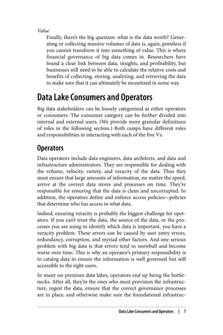 Value
Finally, there’s the big question: what is the data worth? Gener‐
ating or collecting massive volumes of data is, again, pointless if
you cannot transform it into something of value. This is where
financial governance of big data comes in. Researchers have
found a clear link between data, insights, and profitability, but
businesses still need to be able to calculate the relative costs and
benefits of collecting, storing, analyzing, and retrieving the data
to make sure that it can ultimately be monetized in some way.
Data Lake Consumers and Operators
Big data stakeholders can be loosely categorized as either operators
or consumers. The consumer category can be further divided into
internal and external users. (We provide more granular definitions
of roles in the following section.) Both camps have different roles
and responsibilities in interacting with each of the five Vs.
Operators
Data operators include data engineers, data architects, and data and
infrastructure administrators. They are responsible for dealing with
the volume, velocity, variety, and veracity of the data. Thus they
must ensure that large amounts of information, no matter the speed,
arrive at the correct data stores and processes on time. They’re
responsible for ensuring that the data is clean and uncorrupted. In
addition, the operators define and enforce access policies—policies
that determine who has access to what data.
Indeed, ensuring veracity is probably the biggest challenge for oper‐
ators. If you can’t trust the data, the source of the data, or the pro‐
cesses you are using to identify which data is important, you have a
veracity problem. These errors can be caused by user entry errors,
redundancy, corruption, and myriad other factors. And one serious
problem with big data is that errors tend to snowball and become
worse over time. This is why an operator’s primary responsibility is
to catalog data to ensure the information is well governed but still
accessible to the right users.
In many on-premises data lakes, operators end up being the bottle‐
necks. After all, they’re the ones who must provision the infrastruc‐
ture, ingest the data, ensure that the correct governance processes
are in place, and otherwise make sure the foundational infrastruc‐
Data Lake Consumers and Operators | 7
 