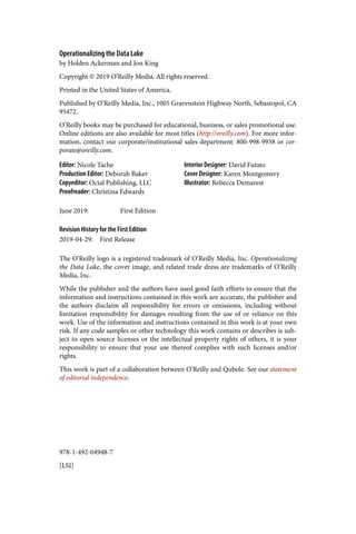 978-1-492-04948-7
[LSI]
Operationalizing the Data Lake
by Holden Ackerman and Jon King
Copyright © 2019 O’Reilly Media. All rights reserved.
Printed in the United States of America.
Published by O’Reilly Media, Inc., 1005 Gravenstein Highway North, Sebastopol, CA
95472.
O’Reilly books may be purchased for educational, business, or sales promotional use.
Online editions are also available for most titles (http://oreilly.com). For more infor‐
mation, contact our corporate/institutional sales department: 800-998-9938 or cor‐
porate@oreilly.com.
Editor: Nicole Tache
Production Editor: Deborah Baker
Copyeditor: Octal Publishing, LLC
Proofreader: Christina Edwards
Interior Designer: David Futato
Cover Designer: Karen Montgomery
Illustrator: Rebecca Demarest
June 2019: First Edition
Revision History for the First Edition
2019-04-29: First Release
The O’Reilly logo is a registered trademark of O’Reilly Media, Inc. Operationalizing
the Data Lake, the cover image, and related trade dress are trademarks of O’Reilly
Media, Inc.
While the publisher and the authors have used good faith efforts to ensure that the
information and instructions contained in this work are accurate, the publisher and
the authors disclaim all responsibility for errors or omissions, including without
limitation responsibility for damages resulting from the use of or reliance on this
work. Use of the information and instructions contained in this work is at your own
risk. If any code samples or other technology this work contains or describes is sub‐
ject to open source licenses or the intellectual property rights of others, it is your
responsibility to ensure that your use thereof complies with such licenses and/or
rights.
This work is part of a collaboration between O’Reilly and Qubole. See our statement
of editorial independence.
 