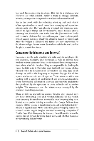 ture and data engineering is robust. This can be a challenge, and
resources are often limited. Rarely is there is enough compute,
memory, storage—or even people—to adequately meet demand.
But in the cloud, with the scalability, elasticity, and tools that it
offers, operators have a much easier time managing and operation‐
alizing a data lake. They can allocate a budget and encourage con‐
sumers to figure things out for themselves. That’s because after a
company has placed the data in the data lake (the source of truth)
and created a platform that can easily acquire resources (compute),
project leaders can more effectively allocate a budget for the project.
After the budget is allocated, the teams are now empowered to
decide on and get the resources themselves and do the work within
the given project timeframe.
Consumers (Both Internal and External)
Consumers are the data scientists and data analysts, employee citi‐
zen scientists, managers, and executives, as well as external field
workers or even customers who are responsible for drawing conclu‐
sions about what’s in the data. They are responsible for finding the
value, the fifth V, in it. They also must deal with the volume of data
when it comes to the amount of information that they need to sift
through as well as the frequency of requests they get for ad hoc
reports and answers to specific queries. These teams are often also
working with a variety of unstructured and structured datasets to
create more usable information. They are the ones who analyze the
data produced by the operators to create valuable and actionable
insights. The consumers use the infrastructure managed by the
operators to do these analyses.
There are internal and external users of the data lake. Internal users
are those developing tools and recommendations for use within
your company. External users are outside your company; they want
limited access to data residing in the data lake. Google AdSense is an
example of this: Google is developing tools and insights for its inter‐
nal use at a global level. At the same time, it is developing portals for
external entities to gain insights into their advertising companies. If
I’m the Coca-Cola Company, for instance, I would want to know the
success rate of my ads targeting Pepsi users, and whether I can use
my advertising dollars better.
8 | Chapter 1: The Data Lake: A Central Repository
 