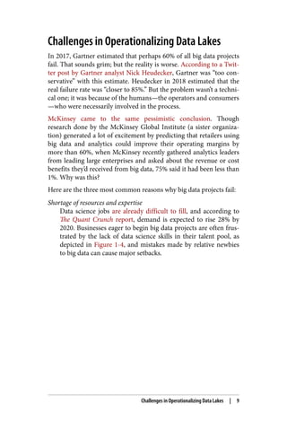 Challenges in Operationalizing Data Lakes
In 2017, Gartner estimated that perhaps 60% of all big data projects
fail. That sounds grim; but the reality is worse. According to a Twit‐
ter post by Gartner analyst Nick Heudecker, Gartner was “too con‐
servative” with this estimate. Heudecker in 2018 estimated that the
real failure rate was “closer to 85%.” But the problem wasn’t a techni‐
cal one; it was because of the humans—the operators and consumers
—who were necessarily involved in the process.
McKinsey came to the same pessimistic conclusion. Though
research done by the McKinsey Global Institute (a sister organiza‐
tion) generated a lot of excitement by predicting that retailers using
big data and analytics could improve their operating margins by
more than 60%, when McKinsey recently gathered analytics leaders
from leading large enterprises and asked about the revenue or cost
benefits they’d received from big data, 75% said it had been less than
1%. Why was this?
Here are the three most common reasons why big data projects fail:
Shortage of resources and expertise
Data science jobs are already difficult to fill, and according to
The Quant Crunch report, demand is expected to rise 28% by
2020. Businesses eager to begin big data projects are often frus‐
trated by the lack of data science skills in their talent pool, as
depicted in Figure 1-4, and mistakes made by relative newbies
to big data can cause major setbacks.
Challenges in Operationalizing Data Lakes | 9
 