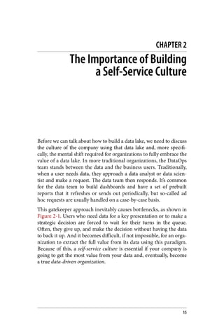 CHAPTER 2
The Importance of Building
a Self-Service Culture
Before we can talk about how to build a data lake, we need to discuss
the culture of the company using that data lake and, more specifi‐
cally, the mental shift required for organizations to fully embrace the
value of a data lake. In more traditional organizations, the DataOps
team stands between the data and the business users. Traditionally,
when a user needs data, they approach a data analyst or data scien‐
tist and make a request. The data team then responds. It’s common
for the data team to build dashboards and have a set of prebuilt
reports that it refreshes or sends out periodically, but so-called ad
hoc requests are usually handled on a case-by-case basis.
This gatekeeper approach inevitably causes bottlenecks, as shown in
Figure 2-1. Users who need data for a key presentation or to make a
strategic decision are forced to wait for their turns in the queue.
Often, they give up, and make the decision without having the data
to back it up. And it becomes difficult, if not impossible, for an orga‐
nization to extract the full value from its data using this paradigm.
Because of this, a self-service culture is essential if your company is
going to get the most value from your data and, eventually, become
a true data-driven organization.
15
 