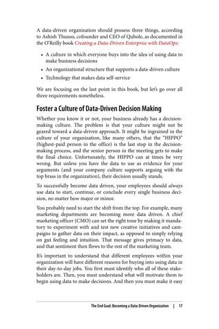 A data-driven organization should possess three things, according
to Ashish Thusoo, cofounder and CEO of Qubole, as documented in
the O’Reilly book Creating a Data-Driven Enterprise with DataOps:
• A culture in which everyone buys into the idea of using data to
make business decisions
• An organizational structure that supports a data-driven culture
• Technology that makes data self-service
We are focusing on the last point in this book, but let’s go over all
three requirements nonetheless.
Foster a Culture of Data-Driven Decision Making
Whether you know it or not, your business already has a decision-
making culture. The problem is that your culture might not be
geared toward a data-driven approach. It might be ingrained in the
culture of your organization, like many others, that the “HIPPO”
(highest-paid person in the office) is the last stop in the decision-
making process, and the senior person in the meeting gets to make
the final choice. Unfortunately, the HIPPO can at times be very
wrong. But unless you have the data to use as evidence for your
arguments (and your company culture supports arguing with the
top brass in the organization), their decision usually stands.
To successfully become data driven, your employees should always
use data to start, continue, or conclude every single business deci‐
sion, no matter how major or minor.
You probably need to start the shift from the top. For example, many
marketing departments are becoming more data driven. A chief
marketing officer (CMO) can set the right tone by making it manda‐
tory to experiment with and test new creative initiatives and cam‐
paigns to gather data on their impact, as opposed to simply relying
on gut feeling and intuition. That message gives primacy to data,
and that sentiment then flows to the rest of the marketing team.
It’s important to understand that different employees within your
organization will have different reasons for buying into using data in
their day-to-day jobs. You first must identify who all of these stake‐
holders are. Then, you must understand what will motivate them to
begin using data to make decisions. And then you must make it easy
The End Goal: Becoming a Data-Driven Organization | 17
 