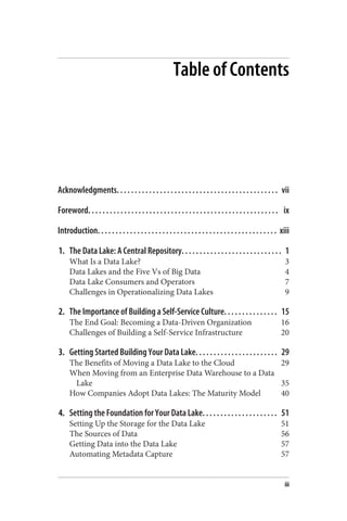 Table of Contents
Acknowledgments. . . . . . . . . . . . . . . . . . . . . . . . . . . . . . . . . . . . . . . . . . . . . vii
Foreword. . . . . . . . . . . . . . . . . . . . . . . . . . . . . . . . . . . . . . . . . . . . . . . . . . . . . ix
Introduction. . . . . . . . . . . . . . . . . . . . . . . . . . . . . . . . . . . . . . . . . . . . . . . . . . xiii
1. The Data Lake: A Central Repository. . . . . . . . . . . . . . . . . . . . . . . . . . . . 1
What Is a Data Lake? 3
Data Lakes and the Five Vs of Big Data 4
Data Lake Consumers and Operators 7
Challenges in Operationalizing Data Lakes 9
2. The Importance of Building a Self-Service Culture. . . . . . . . . . . . . . . 15
The End Goal: Becoming a Data-Driven Organization 16
Challenges of Building a Self-Service Infrastructure 20
3. Getting Started Building Your Data Lake. . . . . . . . . . . . . . . . . . . . . . . 29
The Benefits of Moving a Data Lake to the Cloud 29
When Moving from an Enterprise Data Warehouse to a Data
Lake 35
How Companies Adopt Data Lakes: The Maturity Model 40
4. Setting the Foundation for Your Data Lake. . . . . . . . . . . . . . . . . . . . . 51
Setting Up the Storage for the Data Lake 51
The Sources of Data 56
Getting Data into the Data Lake 57
Automating Metadata Capture 57
iii
 
