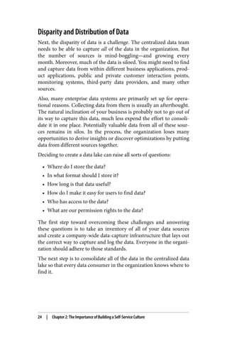 Disparity and Distribution of Data
Next, the disparity of data is a challenge. The centralized data team
needs to be able to capture all of the data in the organization. But
the number of sources is mind-boggling—and growing every
month. Moreover, much of the data is siloed. You might need to find
and capture data from within different business applications, prod‐
uct applications, public and private customer interaction points,
monitoring systems, third-party data providers, and many other
sources.
Also, many enterprise data systems are primarily set up for opera‐
tional reasons. Collecting data from them is usually an afterthought.
The natural inclination of your business is probably not to go out of
its way to capture this data, much less expend the effort to consoli‐
date it in one place. Potentially valuable data from all of these sour‐
ces remains in silos. In the process, the organization loses many
opportunities to derive insights or discover optimizations by putting
data from different sources together.
Deciding to create a data lake can raise all sorts of questions:
• Where do I store the data?
• In what format should I store it?
• How long is that data useful?
• How do I make it easy for users to find data?
• Who has access to the data?
• What are our permission rights to the data?
The first step toward overcoming these challenges and answering
these questions is to take an inventory of all of your data sources
and create a company-wide data-capture infrastructure that lays out
the correct way to capture and log the data. Everyone in the organi‐
zation should adhere to those standards.
The next step is to consolidate all of the data in the centralized data
lake so that every data consumer in the organization knows where to
find it.
24 | Chapter 2: The Importance of Building a Self-Service Culture
 