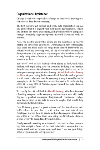 Organizational Resistance
Change is difficult—especially a change as massive as moving to a
self-service, data-driven company.
The first step is to get the hub-and-spoke data organization in place
and ensure that it is aligned with the business requirements. This in
and of itself can prove challenging, and given how slowly companies
change—especially larger enterprises—it could take many weeks or
months.
Next, you need to ensure that you’ve put the right tools in place to
enable self-service for your users. Depending on how sophisticated
your users are, these tools can range from canned dashboards and
reports to ad hoc querying tools, all the way to fully customizable
data platforms. And you must stay on top of whether these tools are
actually being used—there’s no point in having them if no one pays
attention to them.
Your users’ level of data literacy—their ability to find, work with,
analyze, and argue using data—is critical to building a self-service,
data-driven culture. Airbnb serves as an example of what you can do
to improve enterprise-wide data literacy. Airbnb had a data literacy
problem, despite having built a centralized data lake and populated
it with massive datasets that the company thought would be useful
to employees in the 22 countries where it operates. At the beginning
of Q3 2016, only 30% of Airbnb employees used this data platform
at least once weekly.
To remedy this, Airbnb built its Data University, with the mission of
educating everyone in the company on how to use data effectively.
Engineers, product managers, designers—all employees, really—
were taught how to use data to unearth insights that would help
them make better decisions.
Data University proved a great success, and has transformed Air‐
bnb’s culture to one that is both self-service and data driven.
Employees learned how to handle ad hoc data requests themselves,
and within a year, 60% of them were using the Airbnb data platform
at least weekly to make data-driven decisions.
Finally, consider creating some internal centers of excellence around
big data analytics. Some of the best data-driven companies con‐
stantly reach out to various teams and ask, “How are you doing?
What are you using to solve problems?”
Challenges of Building a Self-Service Infrastructure | 25
 