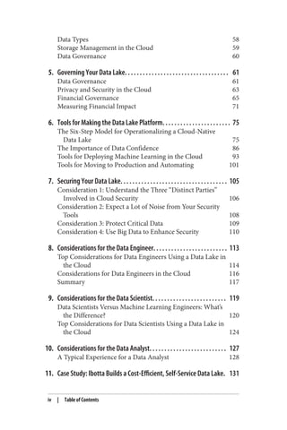 Data Types 58
Storage Management in the Cloud 59
Data Governance 60
5. Governing Your Data Lake. . . . . . . . . . . . . . . . . . . . . . . . . . . . . . . . . . . 61
Data Governance 61
Privacy and Security in the Cloud 63
Financial Governance 65
Measuring Financial Impact 71
6. Tools for Making the Data Lake Platform. . . . . . . . . . . . . . . . . . . . . . . 75
The Six-Step Model for Operationalizing a Cloud-Native
Data Lake 75
The Importance of Data Confidence 86
Tools for Deploying Machine Learning in the Cloud 93
Tools for Moving to Production and Automating 101
7. Securing Your Data Lake. . . . . . . . . . . . . . . . . . . . . . . . . . . . . . . . . . . . 105
Consideration 1: Understand the Three “Distinct Parties”
Involved in Cloud Security 106
Consideration 2: Expect a Lot of Noise from Your Security
Tools 108
Consideration 3: Protect Critical Data 109
Consideration 4: Use Big Data to Enhance Security 110
8. Considerations for the Data Engineer. . . . . . . . . . . . . . . . . . . . . . . . . 113
Top Considerations for Data Engineers Using a Data Lake in
the Cloud 114
Considerations for Data Engineers in the Cloud 116
Summary 117
9. Considerations for the Data Scientist. . . . . . . . . . . . . . . . . . . . . . . . . 119
Data Scientists Versus Machine Learning Engineers: What’s
the Difference? 120
Top Considerations for Data Scientists Using a Data Lake in
the Cloud 124
10. Considerations for the Data Analyst. . . . . . . . . . . . . . . . . . . . . . . . . . 127
A Typical Experience for a Data Analyst 128
11. Case Study: Ibotta Builds a Cost-Efficient, Self-Service Data Lake. 131
iv | Table of Contents
 