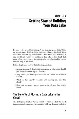 CHAPTER 3
Getting Started Building
Your Data Lake
By now you’re probably thinking, “How does the cloud fit in? Why
do organizations decide to build their data lakes in the cloud? How
could this work in my environment?” As it turns out, there isn’t a
one-size-fits-all reason for building a data lake in the cloud. But
many of the requirements for getting value out of a data lake can be
satisfied only in the cloud.
In this chapter, we answer the following questions:
• As your company’s data initiatives mature, at what point should
you think about moving to a data lake?
• Why should you move your data into the cloud? What are the
benefits?
• What are the security concerns with moving data into the
cloud?
• How can you ensure proper governance of your data in the
cloud?
The Benefits of Moving a Data Lake to the
Cloud
The Enterprise Strategy Group asked companies what the most
important attributes were when working with big data and analytics.
29
 