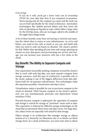 Cost savings
If you do it well, you’ll get a lower total cost of ownership
(TCO) for your data lake than if you remained on-premises.
You’re paying only for the compute you need, and the tools you
use are built specifically for the cloud architecture. Automation
technologies like Qubole prevent failure and thus lower the
risks of operating on big data at scale, which offers a huge value
for the DevOps team, who are no longer called in the middle of
the night when things break.
A lot of these benefits come from not having to reinvent and main‐
tain the wheel when it comes to your infrastructure. As we’ve said
before, you need to buy only as much as you use, and build only
what you need to scale out based on demand. The cloud is perfect
for that. Rather than spending all your time and energy spinning up
clusters as your data grows and provisioning new servers and stor‐
age, you can increase your resources with just a few clicks in the
cloud.
Key Benefit: The Ability to Separate Compute and
Storage
One requirement inexorably pushing companies toward the cloud is
that to work with truly big data, you must separate compute from
storage resources. And this type of architecture is possible only in
the cloud, making it one of the biggest differences from data plat‐
forms built for on-premises infrastructure. Two technologies make
this separation possible: virtualization and object stores.
Virtualization makes it possible for you to provision compute in the
cloud on demand. That’s because compute in the cloud is ephem‐
eral: you can instantaneously provision and deprovision virtual
machines (VMs).
Precisely because compute is ephemeral, the separation of compute
and storage is critical for storage of “persistent” assets such as data.
This separation is achieved by different storage technologies in the
cloud that are persistent: block stores and object stores. For large data‐
sets, object stores are especially well suited for data storage.
Object storage is an architecture that manages storage as objects
instead of as a hierarchy (as filesystems do) or as blocks (as block
storage does). In a cloud architecture, you must store data in object
The Benefits of Moving a Data Lake to the Cloud | 31
 
