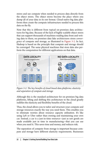 stores and use compute when needed to process data directly from
the object stores. The object stores become the place where you
dump all of your data in its raw format. Cloud-native big data plat‐
forms then create the compute infrastructure needed to process this
data on the fly.
Note that this is different from typical on-premises data architec‐
tures for big data. Because of the lack of highly scalable object stores
that can support thousands of machines reading data from and writ‐
ing data to them, on-premises data lake architectures stress conver‐
gence of compute and storage, as illustrated in Figure 3-2. In fact,
Hadoop is based on the principle that compute and storage should
be converged. The same physical machines that store data also per‐
form the computation for different applications on that data.
Figure 3-2. The key benefits of cloud-based data platforms: elasticity
and separation of compute and storage
Although this is the standard architecture for on-premises big data
platforms, lifting and shifting this architecture to the cloud greatly
nullifies the elasticity and flexibility benefits of the cloud.
Thus, the cloud allows you to tailor and structure your compute and
storage resources exactly the way you need them. This emables you
to eliminate worries about resource capacity utilization. It’s like
using Lyft or Uber rather than owning and maintaining your own
car. Instead, a car is a just-in-time resource—just as raw goods are
made available just in time in manufacturing—that you can use
when you need it. This saves time and money, and reduces risk.
The separation of compute from storage is important because com‐
pute and storage have different elasticity requirements. Businesses
32 | Chapter 3: Getting Started Building Your Data Lake
 