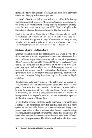 store and retrieve any amount of data, at any time, from anywhere
on the web. You pay only for what you use.
Microsoft offers Azure BlobStore as well as Azure Data Lake Storage
(ADLS). Azure Blob storage is Microsoft’s object storage solution for
the cloud; it is optimized for storing massive amounts of unstruc‐
tured data such as text or binary data. ADLS Gen 2 is a highly scala‐
ble and cost-effective data lake solution for big data analytics.
Finally, Google offers Cloud Storage. Cloud Storage allows world‐
wide storage and retrieval of any amount of data at any time. You
can use Cloud Storage for a range of scenarios including serving
website content, storing data for archival and disaster recovery, or
distributing large data objects to users via direct download.
Distributed SQL versus a data warehouse
Another critical decision that organizations face when moving to a
cloud data lake is how to migrate their data assets. More often than
not, traditional organizations run on online analytical processing
(OLAP) systems that have RDBMS and SQL Server backends. These
tend to be structured and require data to be persistent with com‐
pute. Moving to a cloud object store and then separating data pro‐
cessing from storage can be challenging. Furthermore, certain
applications such as enterprise resource planning, financial soft‐
ware, and customer-facing interfaces require that data be highly
available.
Data lakes and data warehouses are both widely used for storing big
data, but these are not interchangeable terms. Data lakes are vast
pools of raw data that have a number of different purposes and can
be used for processing later on. Data warehouses (often referred to
as data marts), on the other hand, store information that has already
been processed for a specific purpose; they are intended as reposito‐
ries for structured and filtered data.
In the strictest sense of the term, a data warehouse is meant to hold
a subset of the information stored in the data lake, only in a more
optimized and readable format for nontechnical users. Many com‐
panies have different data warehouses for finance, manufacturing,
ordering, and procurement, for example. These data warehouses are
quite often separate from one another because they serve different
sectors of the organization. The idea behind a data lake is to bring
34 | Chapter 3: Getting Started Building Your Data Lake
 