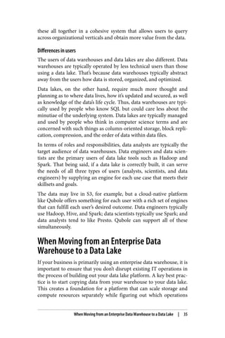 these all together in a cohesive system that allows users to query
across organizational verticals and obtain more value from the data.
Differences in users
The users of data warehouses and data lakes are also different. Data
warehouses are typically operated by less technical users than those
using a data lake. That’s because data warehouses typically abstract
away from the users how data is stored, organized, and optimized.
Data lakes, on the other hand, require much more thought and
planning as to where data lives, how it’s updated and secured, as well
as knowledge of the data’s life cycle. Thus, data warehouses are typi‐
cally used by people who know SQL but could care less about the
minutiae of the underlying system. Data lakes are typically managed
and used by people who think in computer science terms and are
concerned with such things as column-oriented storage, block repli‐
cation, compression, and the order of data within data files.
In terms of roles and responsibilities, data analysts are typically the
target audience of data warehouses. Data engineers and data scien‐
tists are the primary users of data lake tools such as Hadoop and
Spark. That being said, if a data lake is correctly built, it can serve
the needs of all three types of users (analysts, scientists, and data
engineers) by supplying an engine for each use case that meets their
skillsets and goals.
The data may live in S3, for example, but a cloud-native platform
like Qubole offers something for each user with a rich set of engines
that can fulfill each user’s desired outcome. Data engineers typically
use Hadoop, Hive, and Spark; data scientists typically use Spark; and
data analysts tend to like Presto. Qubole can support all of these
simultaneously.
When Moving from an Enterprise Data
Warehouse to a Data Lake
If your business is primarily using an enterprise data warehouse, it is
important to ensure that you don’t disrupt existing IT operations in
the process of building out your data lake platform. A key best prac‐
tice is to start copying data from your warehouse to your data lake.
This creates a foundation for a platform that can scale storage and
compute resources separately while figuring out which operations
When Moving from an Enterprise Data Warehouse to a Data Lake | 35
 