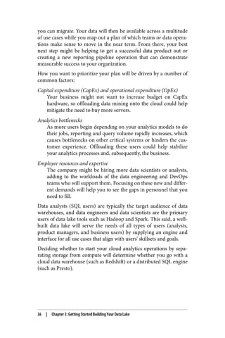 you can migrate. Your data will then be available across a multitude
of use cases while you map out a plan of which teams or data opera‐
tions make sense to move in the near term. From there, your best
next step might be helping to get a successful data product out or
creating a new reporting pipeline operation that can demonstrate
measurable success to your organization.
How you want to prioritize your plan will be driven by a number of
common factors:
Capital expenditure (CapEx) and operational expenditure (OpEx)
Your business might not want to increase budget on CapEx
hardware, so offloading data mining onto the cloud could help
mitigate the need to buy more servers.
Analytics bottlenecks
As more users begin depending on your analytics models to do
their jobs, reporting and query volume rapidly increases, which
causes bottlenecks on other critical systems or hinders the cus‐
tomer experience. Offloading these users could help stabilize
your analytics processes and, subsequently, the business.
Employee resources and expertise
The company might be hiring more data scientists or analysts,
adding to the workloads of the data engineering and DevOps
teams who will support them. Focusing on these new and differ‐
ent demands will help you to see the gaps in personnel that you
need to fill.
Data analysts (SQL users) are typically the target audience of data
warehouses, and data engineers and data scientists are the primary
users of data lake tools such as Hadoop and Spark. This said, a well-
built data lake will serve the needs of all types of users (analysts,
product managers, and business users) by supplying an engine and
interface for all use cases that align with users’ skillsets and goals.
Deciding whether to start your cloud analytics operations by sepa‐
rating storage from compute will determine whether you go with a
cloud data warehouse (such as Redshift) or a distributed SQL engine
(such as Presto).
36 | Chapter 3: Getting Started Building Your Data Lake
 