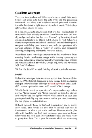 Cloud Data Warehouse
There are two fundamental differences between cloud data ware‐
houses and cloud data lakes: the data types and the processing
framework. In a cloud data warehouse model, you need to trans‐
form the data into the right structure to make it usable. This is often
referred to as schema-on-write.
In a cloud-based data lake, you can load raw data—unstructured or
structured—from a variety of sources. Most business users can usu‐
ally analyze only data that has been “cleaned” by formatting it and
assigning metadata to it. This is called schema-on-read. When you
marry this operational model with the cloud’s unlimited storage and
compute availability, your business can scale its operations with
growing volumes of data, a variety of sources, and concurrent
querying while paying only for the resources utilized.
With this in mind, some large innovations in data warehouses focus
on using data in cloud object storage as the primary repository but
can scale out compute nodes horizontally. The most popular of these
are Amazon Redshift, Snowflake, Google BigQuery, and Microsoft
SQL Data Warehouse.
We describe Redshift in detail, but they all work in a similar manner.
Redshift
Redshift is a managed data warehouse service from Amazon, deliv‐
ered via AWS. Redshift stores data in local storage distributed across
multiple compute nodes, although Redshift Spectrum uses a Red‐
shift cluster to query data stored in S3 instead of local storage.
With Redshift, there is no separation of compute and storage. It does
provide “dense-storage” and “dense-compute” options, but storage
and compute are still tightly coupled. With Redshift, as your data
grows you inevitably buy more resources than you need, increasing
the cost of your big data initiatives.
Redshift, originally based on ParAccel, is proprietary and its source
code closed. This means that you have no control over what is
implemented or what is put in the roadmap. However, on the plus
side, with Redshift, you don’t need to manage your own hardware.
Simply load data from your S3 object store or disk, and you’re ready
to query from there. This is great for cases in which you are serving
When Moving from an Enterprise Data Warehouse to a Data Lake | 37
 