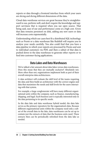 reports or data through a frontend interface from which your users
are slicing and dicing different dimensions of the data.
Cloud data warehouse services are great because they’re straightfor‐
ward to use, perform well, and don’t require the knowledge and sup‐
port savviness that is required when you use open source. That
being said, ease of use and performance come at a high cost. Given
that data remains persistent on disk, adding any new users or data
will increase costs exponentially.
Understanding which use cases best fit a distributed SQL technology
such as Presto or a data warehouse like Redshift will require you to
analyze your needs carefully. You also could find that you have a
data pipeline in which your reports are processed by Presto and sent
to individual customers via PDF, and then a subset of that data is
pushed down to the data warehouse to generate other reports or to
feed into customer-facing applications.
Data Lakes and Data Warehouses
We’ve talked a fair amount about data lakes versus data warehouses.
Does this mean that they are mutually exclusive? Absolutely not.
More often than not, organizations implement both as part of their
overall enterprise data architectures.
A data architect will evaluate the skill level of the teams requiring
the data and then build an architecture with the correct engine and
data that maximizes the needs and skill levels for the users interact‐
ing with that system.
For example, a large conglomerate will have many different organi‐
zational units within the company, such as finance, manufacturing,
shipping, and legal. Each business unit is typically interested only in
the data pertaining to its specific needs.
In the data lake and data warehouse hybrid model, the data lake
serves as the primary repository for the organization’s data. Because
different organizational units within the company need only a sub‐
set of the overall data in the lake, data warehouses can be set up to
contain just the extracts of data that the business units need. These
extracts then can be periodically refreshed from the data lake as
needed.
38 | Chapter 3: Getting Started Building Your Data Lake
 