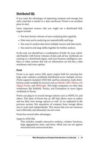 Distributed SQL
If you want the advantages of separating compute and storage, but
with a feel that is similar to a data warehouse, Presto is an excellent
place to start.
Some important reasons why you might use a distributed SQL
engine include:
• You have bursty volumes of users analyzing data regularly.
• Data sizes you’re analyzing are unpredictable and large.
• You want to analyze data from multiple sources and data marts.
• You need to join large tables together for further analysis.
In the end, you should have a combination of both. So, your sched‐
uled batches with bursty volumes of data and ad hoc workloads are
running in a distributed engine, and your business intelligence ana‐
lytics or other systems that rely on information are fed into a data
warehouse with more uptime.
Presto
Presto is an open source SQL query engine built for running fast,
large-scale, analytics workloads distributed across multiple servers.
Presto supports standard ANSI SQL and has enterprise-ready distri‐
butions made available by services such as Qubole, AWS Athena, GE
Digital Predix, and HDInsight. This helps companies on other data
warehouses like Redshift, Vertica, and Greenplum to move legacy
workloads to Presto.
Presto can plug in to several storage systems such as HDFS, S3, and
others. This layer of Presto has an API that allows users to author
and use their own storage options as well. As we explained in the
previous section, this separation of compute from storage allows
you to scale each independently. This means that you use resources
more efficiently and ultimately can save costs.
Presto has several other advantages:
Supports ANSI SQL
This includes complex interactive analytics, window functions,
large aggregations, joins, and more, which you can use against
structured and unstructured data.
When Moving from an Enterprise Data Warehouse to a Data Lake | 39
 