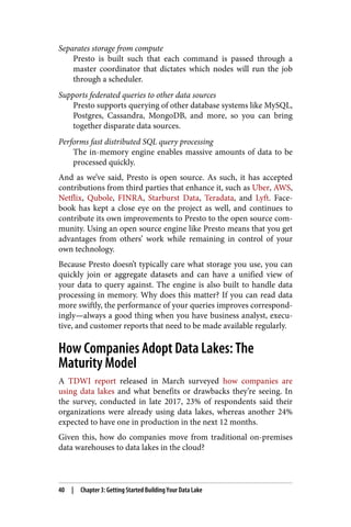 Separates storage from compute
Presto is built such that each command is passed through a
master coordinator that dictates which nodes will run the job
through a scheduler.
Supports federated queries to other data sources
Presto supports querying of other database systems like MySQL,
Postgres, Cassandra, MongoDB, and more, so you can bring
together disparate data sources.
Performs fast distributed SQL query processing
The in-memory engine enables massive amounts of data to be
processed quickly.
And as we’ve said, Presto is open source. As such, it has accepted
contributions from third parties that enhance it, such as Uber, AWS,
Netflix, Qubole, FINRA, Starburst Data, Teradata, and Lyft. Face‐
book has kept a close eye on the project as well, and continues to
contribute its own improvements to Presto to the open source com‐
munity. Using an open source engine like Presto means that you get
advantages from others’ work while remaining in control of your
own technology.
Because Presto doesn’t typically care what storage you use, you can
quickly join or aggregate datasets and can have a unified view of
your data to query against. The engine is also built to handle data
processing in memory. Why does this matter? If you can read data
more swiftly, the performance of your queries improves correspond‐
ingly—always a good thing when you have business analyst, execu‐
tive, and customer reports that need to be made available regularly.
How Companies Adopt Data Lakes: The
Maturity Model
A TDWI report released in March surveyed how companies are
using data lakes and what benefits or drawbacks they’re seeing. In
the survey, conducted in late 2017, 23% of respondents said their
organizations were already using data lakes, whereas another 24%
expected to have one in production in the next 12 months.
Given this, how do companies move from traditional on-premises
data warehouses to data lakes in the cloud?
40 | Chapter 3: Getting Started Building Your Data Lake
 