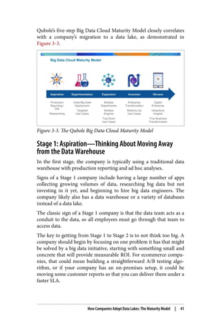 Qubole’s five-step Big Data Cloud Maturity Model closely correlates
with a company’s migration to a data lake, as demonstrated in
Figure 3-3.
Figure 3-3. The Qubole Big Data Cloud Maturity Model
Stage 1: Aspiration—Thinking About Moving Away
from the Data Warehouse
In the first stage, the company is typically using a traditional data
warehouse with production reporting and ad hoc analyses.
Signs of a Stage 1 company include having a large number of apps
collecting growing volumes of data, researching big data but not
investing in it yet, and beginning to hire big data engineers. The
company likely also has a data warehouse or a variety of databases
instead of a data lake.
The classic sign of a Stage 1 company is that the data team acts as a
conduit to the data, so all employees must go through that team to
access data.
The key to getting from Stage 1 to Stage 2 is to not think too big. A
company should begin by focusing on one problem it has that might
be solved by a big data initiative, starting with something small and
concrete that will provide measurable ROI. For ecommerce compa‐
nies, that could mean building a straightforward A/B testing algo‐
rithm, or if your company has an on-premises setup, it could be
moving some customer reports so that you can deliver them under a
faster SLA.
How Companies Adopt Data Lakes: The Maturity Model | 41
 