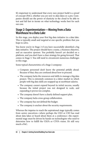 It’s important to understand that every new project build is a proof
of concept (PoC), whether you are new to data lakes or a pro. Com‐
panies should use the power of elasticity in the cloud to be able to
test and fail fast to iterate on what technology works best for each
use case.
Stage 2: Experimentation—Moving from a Data
Warehouse to a Data Lake
In this stage, you deploy your first big data initiative in a data lake.
This is typically small and targeted at one specific problem that you
hope to solve.
You know you’re in Stage 2 if you have successfully identified a big
data initiative. The project should have a name, a business objective,
and an executive sponsor. You probably haven’t yet decided on a
platform, and you don’t have a clear strategy for going forward. That
comes in Stage 3. You still need to circumvent numerous challenges
in this stage.
Some typical characteristics of a Stage 2 company:
• Company personnel don’t know the potential pitfalls ahead.
Because of that, they are confused about how to proceed.
• The company lacks the resources and skills to manage a big data
project. This is extremely common in a labor market in which
people with big data skills are snapped up at exorbitant salaries.
• The company cannot expand beyond its initial success, usually
because the initial project was not designed to scale, and
expanding it proves too complex.
• The company doesn’t have a clearly defined support plan.
• The company lacks cross-group collaboration.
• The company has not defined the budget.
• The company is unclear about the security requirements.
Whereas the impetus to reach the aspirational stage typically comes
from senior executives—where perhaps the CEO or CIO has read
about data lakes or heard about them at a conference—the experi‐
mental stage must be driven by hands-on technologists who need to
determine how to fulfill the CEO’s or CTO’s vision. It’s still very
much a PoC.
42 | Chapter 3: Getting Started Building Your Data Lake
 