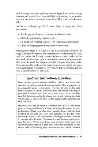 still learning. And you probably haven’t figured out what storage
formats you should have, how well they’re optimized, how to con‐
vert one to another, or how to order them. This is all perfectly natu‐
ral.
As far as challenges go, here’s what Stage 3 companies often
encounter:
• A skills gap: needing access to more specialized talent
• Difficulty prioritizing possible projects
• No budget or roadmap to keep TCO within reasonable limits
• Difficulty keeping up with the speed of innovation
Getting from Stage 3 to Stage 4 is the most difficult transition. At
Stage 3, people throughout the organization are clamoring for data,
and you realize that having a centralized team as the conduit to the
data and infrastructure puts a tremendous amount of pressure on
that team. To avoid this bottleneck in the company’s big data initia‐
tives, you need to find a way to invert your current model and open
up infrastructure resources to everyone, to fully operationalize the
data lake and expand its use cases.
Case Study: SolidFire Moves to the Cloud
Flash storage system vendor SolidFire (which was eventually
acquired by NetApp) was first running its data lake on-premises in
its datacenter using Hortonworks. The first iteration of the data
lake took almost a year to stand up due to the burden of having to
provision hardware and find space and power in an already-
crowded datacenter. After the cluster was up and running and data
was flowing in, users were able to start accessing the data through
Hue and Hive.
However, the DataOps team at SolidFire was small. As the users
grew, keeping up with the numbers and scaling the system became
problematic. There were also many usability issues with the first
iteration of the data lake. The table schemas for the data were
extremely complex, and Hive was the only engine provided to users
to interact with the data. This created a less-than-optimal experi‐
ence for users. At the same time, team members were busy with
operational challenges on a daily basis. It wasn’t uncommon for the
cluster to be 100% used by a few users and members of the DataOps
How Companies Adopt Data Lakes: The Maturity Model | 45
 
