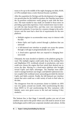 teams to be up in the middle of the night changing out disks, RAM,
or CPUs multiple times a week. Burnout became a problem.
After the acquisition by NetApp and the development of an aggres‐
sive growth plan for the SolidFire product, the DataOps team knew
the on-premises architecture wasn’t going to scale with the busi‐
ness. The team needed to stay small, yet needed to focus more on
providing a great data experience. Users wanted more ways to inter‐
act with the data beyond Hive, and they were very interested in
Spark and notebooks. It was time for a massive change to the archi‐
tecture, and the team had a short list of requirements for the new
platform:
• Multiple engines to accommodate many ways to interact with
the data
• Better OpEx and CapEx control through a platform that can
autoscale
• A full-featured user interface so people can access the system
through a web app or programmatically via an API
• A cloud-native approach that can respond to changing busi‐
ness needs
Ultimately, the team decided on Qubole as the platform going for‐
ward. The multiple engines could easily drop in the existing Hive
and MapReduce ETL workloads already in production, and users
could now choose the engine that best suited their desired way to
access the data. Moving to a cloud-native platform also brought
several CapEx and OpEx advantages. The DataOps team didn’t
need to manage hardware any longer, and Qubole’s ephemeral clus‐
ters coupled with workload-aware autoscaling provided the desired
CapEx and OpEx controls. Finally, the full-featured user interface
meant that users could use a wide variety of tools to find value in
the data.
The changeover from the on-premises cluster to Qubole on AWS
was very quick;: around one month. After synchronizing the data
from HDFS to S3 and synchronizing the Hive metastore with
Qubole, users were given access to the tool and training if they
needed it.
The bottom line is that Stage 3 naturally pushes you out of your
comfort zone and to the point where you will need to invest in new
technologies and to shift your corporate mindset and culture. At this
46 | Chapter 3: Getting Started Building Your Data Lake
 