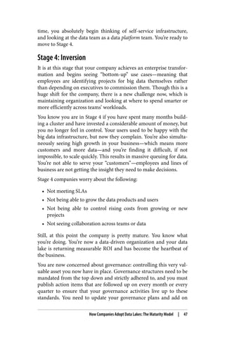 time, you absolutely begin thinking of self-service infrastructure,
and looking at the data team as a data platform team. You’re ready to
move to Stage 4.
Stage 4: Inversion
It is at this stage that your company achieves an enterprise transfor‐
mation and begins seeing “bottom-up” use cases—meaning that
employees are identifying projects for big data themselves rather
than depending on executives to commission them. Though this is a
huge shift for the company, there is a new challenge now, which is
maintaining organization and looking at where to spend smarter or
more efficiently across teams’ workloads.
You know you are in Stage 4 if you have spent many months build‐
ing a cluster and have invested a considerable amount of money, but
you no longer feel in control. Your users used to be happy with the
big data infrastructure, but now they complain. You’re also simulta‐
neously seeing high growth in your business—which means more
customers and more data—and you’re finding it difficult, if not
impossible, to scale quickly. This results in massive queuing for data.
You’re not able to serve your “customers”—employees and lines of
business are not getting the insight they need to make decisions.
Stage 4 companies worry about the following:
• Not meeting SLAs
• Not being able to grow the data products and users
• Not being able to control rising costs from growing or new
projects
• Not seeing collaboration across teams or data
Still, at this point the company is pretty mature. You know what
you’re doing. You’re now a data-driven organization and your data
lake is returning measurable ROI and has become the heartbeat of
the business.
You are now concerned about governance: controlling this very val‐
uable asset you now have in place. Governance structures need to be
mandated from the top down and strictly adhered to, and you must
publish action items that are followed up on every month or every
quarter to ensure that your governance activities live up to these
standards. You need to update your governance plans and add on
How Companies Adopt Data Lakes: The Maturity Model | 47
 