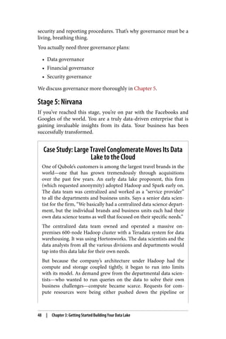 security and reporting procedures. That’s why governance must be a
living, breathing thing.
You actually need three governance plans:
• Data governance
• Financial governance
• Security governance
We discuss governance more thoroughly in Chapter 5.
Stage 5: Nirvana
If you’ve reached this stage, you’re on par with the Facebooks and
Googles of the world. You are a truly data-driven enterprise that is
gaining invaluable insights from its data. Your business has been
successfully transformed.
Case Study: Large Travel Conglomerate Moves Its Data
Lake to the Cloud
One of Qubole’s customers is among the largest travel brands in the
world—one that has grown tremendously through acquisitions
over the past few years. An early data lake proponent, this firm
(which requested anonymity) adopted Hadoop and Spark early on.
The data team was centralized and worked as a “service provider”
to all the departments and business units. Says a senior data scien‐
tist for the firm, “We basically had a centralized data science depart‐
ment, but the individual brands and business units each had their
own data science teams as well that focused on their specific needs.”
The centralized data team owned and operated a massive on-
premises 600-node Hadoop cluster with a Teradata system for data
warehousing. It was using Hortonworks. The data scientists and the
data analysts from all the various divisions and departments would
tap into this data lake for their own needs.
But because the company’s architecture under Hadoop had the
compute and storage coupled tightly, it began to run into limits
with its model. As demand grew from the departmental data scien‐
tists—who wanted to run queries on the data to solve their own
business challenges—compute became scarce. Requests for com‐
pute resources were being either pushed down the pipeline or
48 | Chapter 3: Getting Started Building Your Data Lake
 
